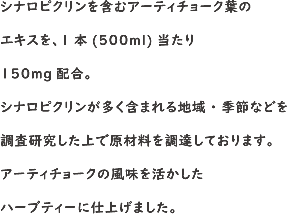 シナロピクリンを含むアーティチョーク葉のエキスを、1本(500ml)当たり150mg配合。シナロピクリンが多く含まれる地域・季節などを調査研究した上で原材料を調達しております。アーティチョークの風味を活かしたハーブティーに仕上げました。