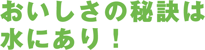 おいしさの秘訣は水にあり！