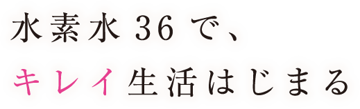 水素水36で、キレイ生活はじまる