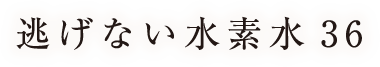 逃げない水素水36